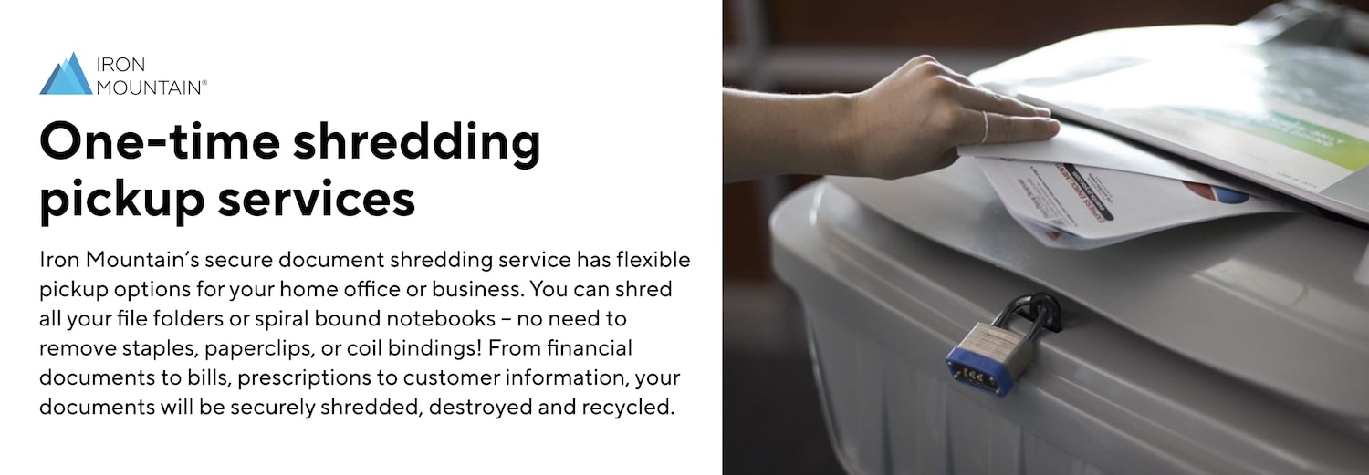 One-time shredding pickup services. Iron Mountain’s secure document shredding service has flexible pickup options for your home office or business. You can shred all your file folders or spiral bound notebooks – no need to remove staples, paperclips, or coil bindings! From financial documents to bills, prescriptions to customer information, your documents will be securely shredded, destroyed and recycled.